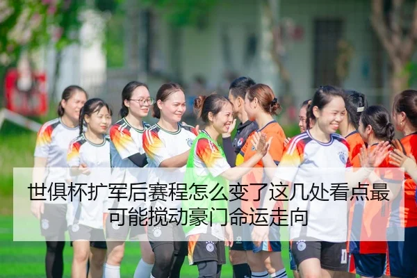世俱杯扩军后赛程怎么变了这几处看点最可能搅动豪门命运走向